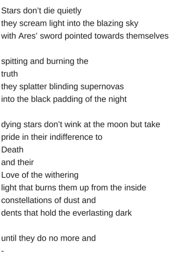 Stars don_t die quietlythey scream light into the blazing skywith Ares_ sword pointed towards themselvesspitting and burning thetruththey splatter blinding supernovasinto the black p